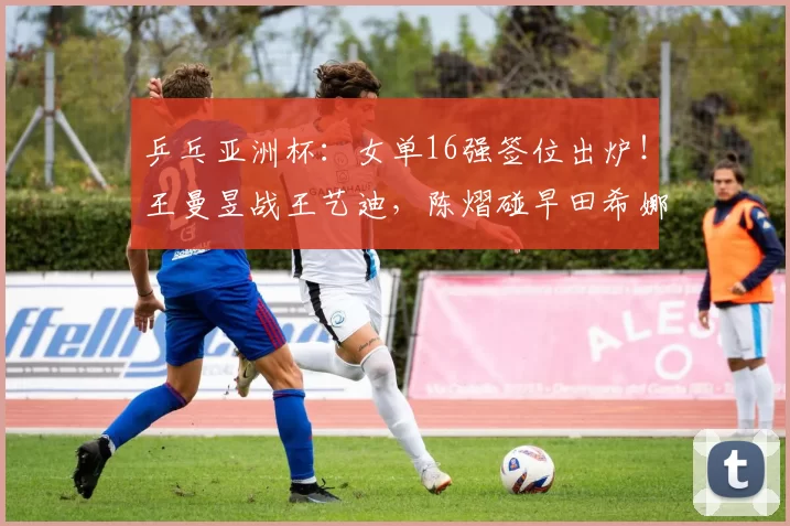 乒乓亚洲杯：女单16强签位出炉！王曼昱战王艺迪，陈熠碰早田希娜