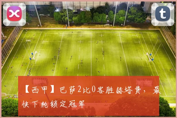 【西甲】巴萨2比0客胜赫塔费，最快下轮锁定冠军