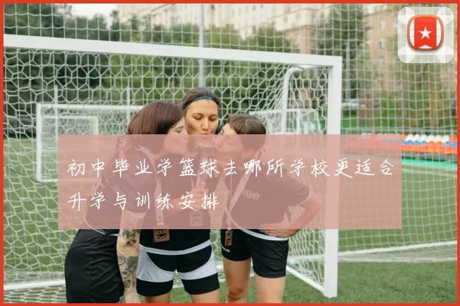 初中毕业学篮球去哪所学校更适合升学与训练安排
