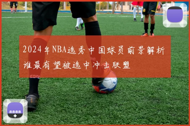 2024年NBA选秀中国球员前景解析 谁最有望被选中冲击联盟
