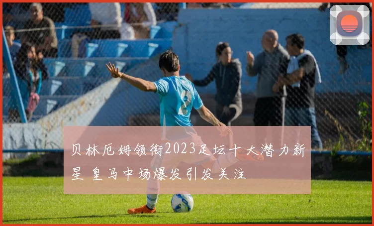 贝林厄姆领衔2023足坛十大潜力新星 皇马中场爆发引发关注