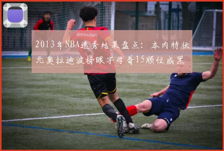 2013年NBA选秀结果盘点：本内特状元奥拉迪波榜眼字母哥15顺位成黑马