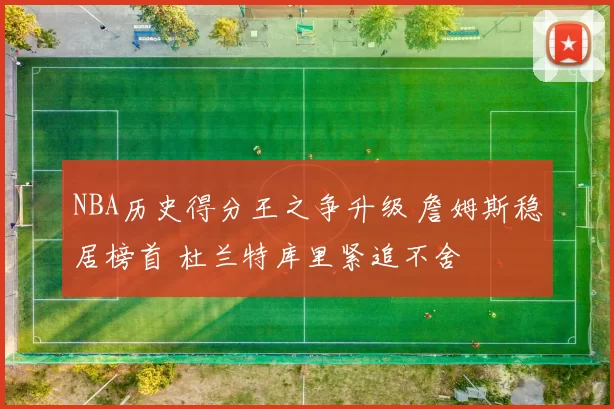 NBA历史得分王之争升级 詹姆斯稳居榜首 杜兰特库里紧追不舍