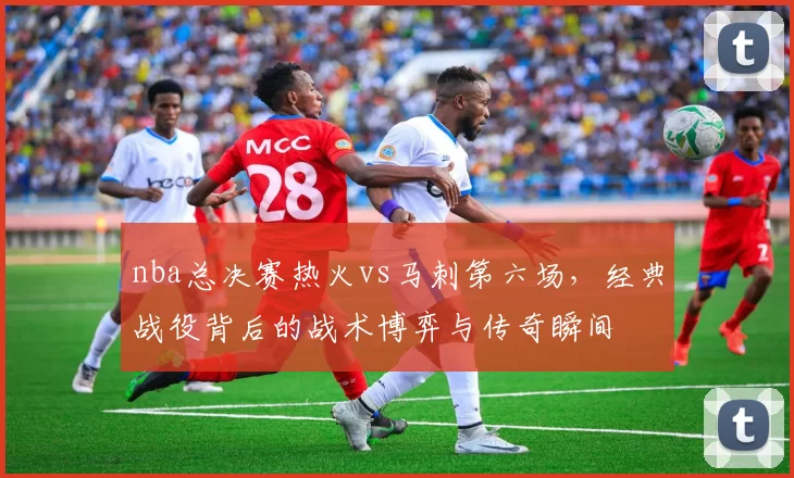 nba总决赛热火vs马刺第六场，经典战役背后的战术博弈与传奇瞬间